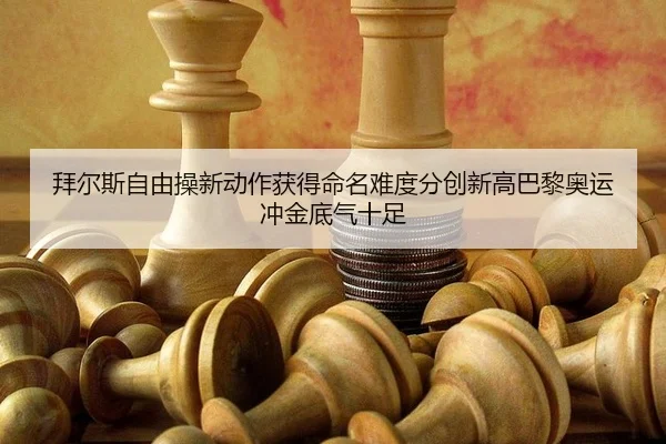 拜尔斯自由操新动作获得命名难度分创新高巴黎奥运冲金底气十足