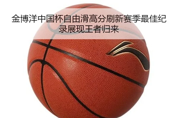 金博洋中国杯自由滑高分刷新赛季最佳纪录展现王者归来